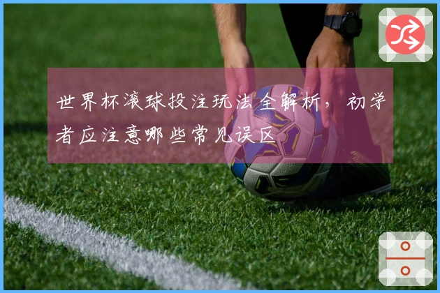 世界杯滚球投注玩法全解析，初学者应注意哪些常见误区